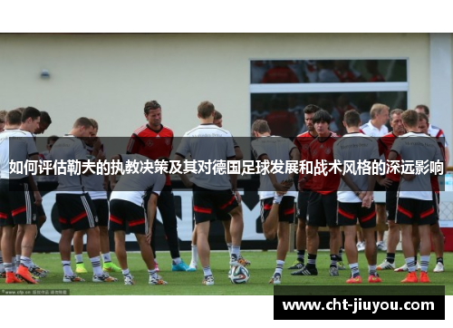 如何评估勒夫的执教决策及其对德国足球发展和战术风格的深远影响