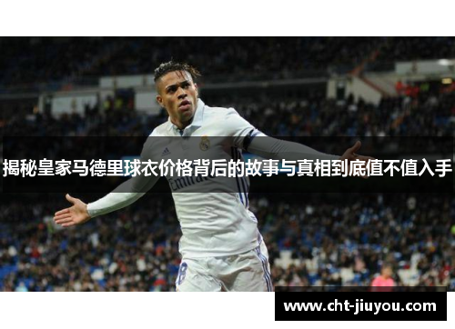 揭秘皇家马德里球衣价格背后的故事与真相到底值不值入手