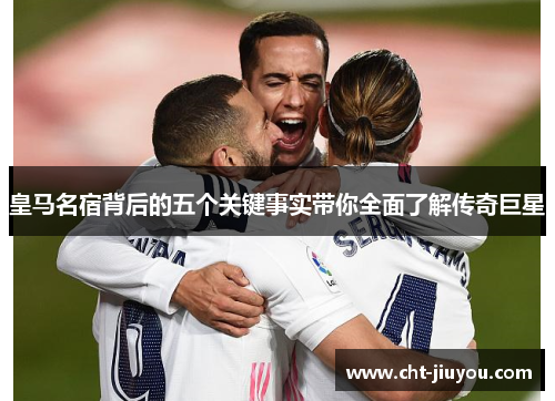 皇马名宿背后的五个关键事实带你全面了解传奇巨星