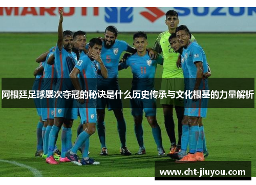 阿根廷足球屡次夺冠的秘诀是什么历史传承与文化根基的力量解析 阿根廷足球屡次夺冠的秘诀是什么历史传承与文化根基的力量解析
