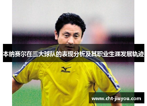 本纳赛尔在三大球队的表现分析及其职业生涯发展轨迹 本纳赛尔在三大球队的表现分析及其职业生涯发展轨迹