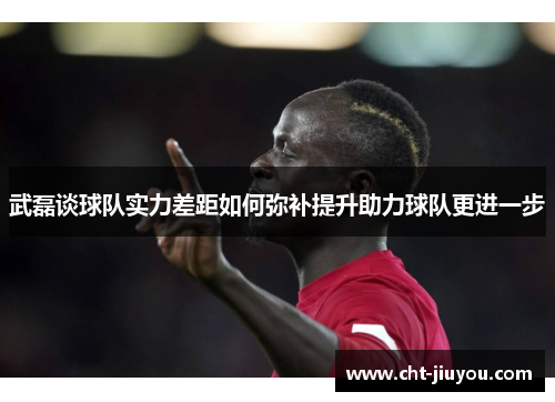 武磊谈球队实力差距如何弥补提升助力球队更进一步
