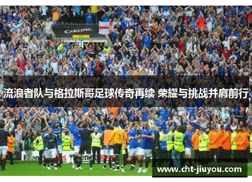 流浪者队与格拉斯哥足球传奇再续 荣耀与挑战并肩前行 流浪者队与格拉斯哥足球传奇再续 荣耀与挑战并肩前行