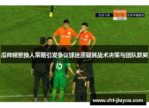 瓜帅频繁换人策略引发争议球迷质疑其战术决策与团队默契 瓜帅频繁换人策略引发争议球迷质疑其战术决策与团队默契
