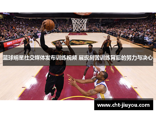 篮球明星社交媒体发布训练视频 展现刻苦训练背后的努力与决心