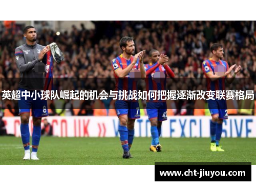 英超中小球队崛起的机会与挑战如何把握逐渐改变联赛格局 英超中小球队崛起的机会与挑战如何把握逐渐改变联赛格局